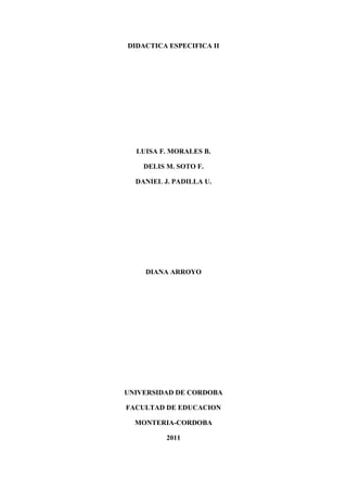 DIDACTICA ESPECIFICA II<br />LUISA F. MORALES B.<br />DELIS M. SOTO F.<br />DANIEL J. PADILLA U.<br />DIANA ARROYO<br />UNIVERSIDAD DE CORDOBA<br />FACULTAD DE EDUCACION<br />MONTERIA-CORDOBA<br />2011<br />READING SKILL<br />DEFINITIONS:<br />Reading is a multifaceted, complex construct in that it involves a number of component operations, each dependent on a wide range of competences.(Koda K. Insights into second language reading, Cambridge, 2004, Page xv.) <br />Reading is one of the basic skills which everyone accepts in essential for survival in the modern world. The word for being able to read is literacy. Literacy, especially when used as part of the umbrella term functional literacy, is  wider than just reading words and sentences.(Barry S. How To Teach English. oxford.)<br />PRINCIPLES <br />It is important to make sure that your students have ample time for extensive reading. Sustained silent reading allows them to develop a sense of fluency.(Hdouglas B. Teaching By Principles, Longman, 2001 Page 313)<br />Make sure that you give enough classroom time for focusing on the building blocks of written language, geared appropriately for each level.(Hdouglas B. Teaching By Principles, Longman, 2001 Page 314)<br />ACTIVITIES<br />Students will read some questions. Then they will answer them by reading a text.(Jeremy H & Harold S. Coast To Coast Student’s Book 2, Longman 1987, Page 15)<br />In this activity students will read an article and then they will mark some sentences as True (T) or False (F). After that, they will complete some expressions which will be used in some sentences they will make.(Virginia E & Jenny D. Reading And Writing Targets 3,Express Publishing, 1999, Page 25)<br />WRITING SKILL:<br />DEFINITIONS:<br />Writing in real life is usually undertaken in response to a demand of some kind. For adults, the demand may arise from academic studies, professional responsibilities, or from such social roles as friends, purchaser, enquirer, complainant, or counselor. Students may have any of these present or possible future purposes for writing in English. But in every case there is a real audience to whom a message must be communicated.Writing in the English- language classroom can become unreal if it is only ever produced for one reader, the teacher to assess the correctness of the linguistic forms used.(Tricia H. Writing, Oxford English, 1988, Page 61)<br />Speaking involves putting together a combination of souds in a particular order to form words, phrases and sentences. When we are writing, we have to do something similar except that we do it which letters rather than sounds. We put these together to form words, phrases, clauses, and sentences. And put sentences together to make a coherent text.(Lindsay C. & Knight P. Learning and Teaching English, Oxford, 2006 Page 85)<br />PRINCIPLES:<br />Sharing writing with other students in the class is one way to add authenticity. Publishing a class newsletter, written letters to people outside of the class, writing a resume, writing advertisements. All these can be seen as authentic writing. (Hdouglas B. Teaching By Principles, Longman, 2001 Page 347)<br />By reading and studying a variety of relevant types of texts, students can gain important insights both about how they should write and about subject matter that may become the topic of their writing.(Hdouglas B. Teaching By Principles, Longman, 2001 Page 346)<br />ACTIVITIES<br />Students will imagine they are participating in a competition held by their favorite magazine in which participants are required to write an article entitled “Friends For Live” in which they will describe their best friend’s appearance, personality an hobbies. First, they will answer some questions such as: What vocabulary can be used to describe people? What linking words/phrases will you use? Based on the answer of those questions students will write the article which they want to participate with.(Virginia E & Jenny D, Reading and Writing Targets 3, Express Publishing, 1999, page 15)<br />Students will imagine they are reporters for a local newspaper which has asked them to write a 100 to 150 words report about a robbery that took place last night following a 4 paragraphs plan explained in the book.(Virginia E. & Jenny D. Reading And Writing Targets 3,Express Publishing, 1999, page 51)<br />SPEAKING SKILL:<br />DEFINITIONS:<br />Speaking is a complex process which involves constructing a message in a form that other people can understand, and delivering the message using the correct pronunciation, stress and intonation. Speaking also involves interaction communicating with other people.(Lindsay C. & Knight P. Learning and teaching English, Oxford, 2006, Page 68.)<br />While the student is acquiring and understanding of the writing language of these splendid models on the one hand, on the other hand he is himself practicing the art of producing sentences of the language.(Brown G. & Yule G. Cambridge. Page 1)<br />PRINCIPLES:<br />To make sure that your task include techniques designed to help students to perceive and use the building blocks of language.(Hdouglas B. Teaching By Principles, Longman, 2001 Page 275)<br />Try at all times to appeal to students’ ultimate goals and interests, to their need for knowledge, for status, for achieving competence and autonomy, and for ‘being all they can be’.(Hdouglas B. Teaching By Principles, Longman, 2001 Page 275)<br />ACTIVITIES:<br />In this activity students will listen to a conversation. Then, they will make a conversation like the one they listen previously. They will use some words which help them to make the conversation.Example:Say, Pascale, do you play the guitar?- Yes- Do you play very well?- Oh, not too badlyVocabulary:Play Tennis Play the trumpetPlay chessPlay me somethingTeach me to playTeach me to ice skate(Jeremy H. & Harold S. Coast To Coast Student’s Book 2, Longman 1987, Page 13)<br />Students will use some cues to make conversations like this: a: What’s the matter?b: I wish I were at home right now.1. I’m homesick. I want to be at home right now.2. I didn’t know about the parade. What a shame!<br />LISTENING SKILL:<br />DEFINITIONS:<br />Listening skill as a important as speaking skills; we cannot communicate face to face unless the two types are developed in tandem. Rehearsed production is unless if we are unable to respond to the reply that it generates from our interlocutor (I.E. the person we are trying to talk to).The second point about listening is that under many circumstances, it is a reciprocal skill. We cannot practice listening in the same way as we can reherse speaking.(Anderson A. & Lynch t. listening, Oxford. Pag 3- 4)<br />Listening comprehension consist of far more than understanding what words and sentences mean; it involves understand what speakers mean.(Brown G &Yule G, Cambridge. Page 10.)<br />PRINCIPLES:<br />Authentic language and real- words tasks enable to students to see the relevance of classroom activity to the long-term communicative goals.(Hdouglas B. Teaching By Principles, Longman, 2001 Page 258)<br />It is always preferable to start with the overall meaning of the text, its function and aim, rather than working on vocabulary or more specific ideas.(Grellet Francoise. Development Reading Skills, Cambridge)<br />ACTIVITIES:<br />Students will hear a question which will be followed by three alternative responses. Students will choose the best response. Example:- When was Mr Chen born?a. In Hong Kongb. Sine last Junec. In 1958(Gary Buck. Assessing Listening, Cambridge, 2001, Page 213)<br />In this activity students will listen to a song twice. After that, they will answer some questions according to the lyric of the song. (Gary Buck. Assessing Listening, Cambridge, 2001, Page 88)<br />