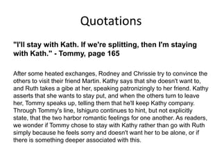Quotations
"I'll stay with Kath. If we're splitting, then I'm staying
with Kath." - Tommy, page 165

After some heated exchanges, Rodney and Chrissie try to convince the
others to visit their friend Martin. Kathy says that she doesn't want to,
and Ruth takes a gibe at her, speaking patronizingly to her friend. Kathy
asserts that she wants to stay put, and when the others turn to leave
her, Tommy speaks up, telling them that he'll keep Kathy company.
Through Tommy's line, Ishiguro continues to hint, but not explicitly
state, that the two harbor romantic feelings for one another. As readers,
we wonder if Tommy chose to stay with Kathy rather than go with Ruth
simply because he feels sorry and doesn't want her to be alone, or if
there is something deeper associated with this.
 