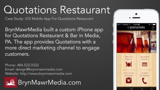 Quotations Restaurant
Case Study: iOS Mobile App For Quotations Restaurant
Phone: 484.522.0332
Email: design@brynmawrmedia.com
Website: http://www.brynmawrmedia.com
BrynMawrMedia.com
BrynMawrMedia built a custom iPhone app
for Quotations Restaurant & Bar in Media,
PA. The app provides Quotations with a
more direct marketing channel to engage
customers.
 