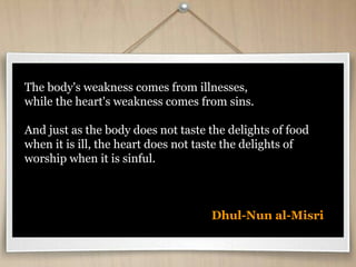 The body's weakness comes from illnesses,
while the heart's weakness comes from sins.
And just as the body does not taste the delights of food
when it is ill, the heart does not taste the delights of
worship when it is sinful.
Dhul-Nun al-Misri
 