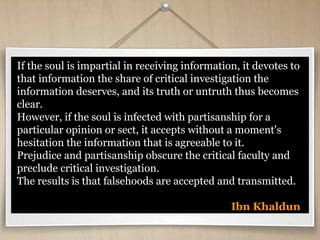 If the soul is impartial in receiving information, it devotes to
that information the share of critical investigation the
information deserves, and its truth or untruth thus becomes
clear.
However, if the soul is infected with partisanship for a
particular opinion or sect, it accepts without a moment's
hesitation the information that is agreeable to it.
Prejudice and partisanship obscure the critical faculty and
preclude critical investigation.
The results is that falsehoods are accepted and transmitted.
Ibn Khaldun
 