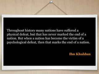 Throughout history many nations have suffered a
physical defeat, but that has never marked the end of a
nation. But when a nation has become the victim of a
psychological defeat, then that marks the end of a nation.
Ibn Khaldun
 