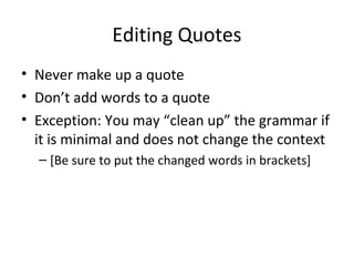 Editing Quotes
• Never make up a quote
• Don’t add words to a quote
• Exception: You may “clean up” the grammar if
it is minimal and does not change the context
– [Be sure to put the changed words in brackets]
 