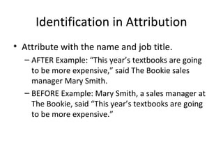 Identification in Attribution
• Attribute with the name and job title.
– AFTER Example: “This year’s textbooks are going
to be more expensive,” said The Bookie sales
manager Mary Smith.
– BEFORE Example: Mary Smith, a sales manager at
The Bookie, said “This year’s textbooks are going
to be more expensive.”
 