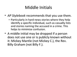 Middle Initials
• AP Stylebook recommends that you use them.
– Particularly in hard news stories where they help
identify a specific individual, such as casualty lists
and stories naming the accused in a crime. This
helps to minimize confusion.
• A middle initial may be dropped if a person
does not use one or is publicly known without
it: Mickey Mantle (not Mickey C.), the Rev.
Billy Graham (not Billy F.).
 