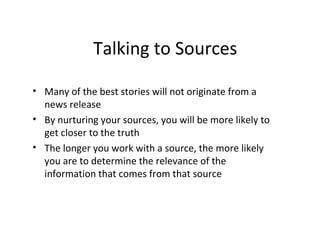 Talking to Sources
• Many of the best stories will not originate from a
news release
• By nurturing your sources, you will be more likely to
get closer to the truth
• The longer you work with a source, the more likely
you are to determine the relevance of the
information that comes from that source
 