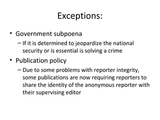 Exceptions:
• Government subpoena
– If it is determined to jeopardize the national
security or is essential is solving a crime
• Publication policy
– Due to some problems with reporter integrity,
some publications are now requiring reporters to
share the identity of the anonymous reporter with
their supervising editor
 