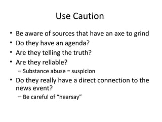 Use Caution
• Be aware of sources that have an axe to grind
• Do they have an agenda?
• Are they telling the truth?
• Are they reliable?
– Substance abuse = suspicion
• Do they really have a direct connection to the
news event?
– Be careful of “hearsay”
 