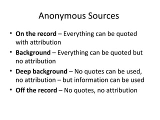 Anonymous Sources
• On the record – Everything can be quoted
with attribution
• Background – Everything can be quoted but
no attribution
• Deep background – No quotes can be used,
no attribution – but information can be used
• Off the record – No quotes, no attribution
 