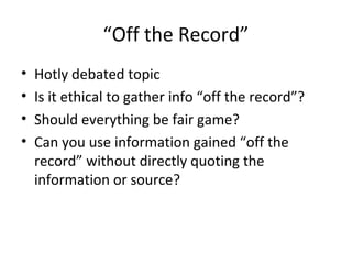 “Off the Record”
• Hotly debated topic
• Is it ethical to gather info “off the record”?
• Should everything be fair game?
• Can you use information gained “off the
record” without directly quoting the
information or source?
 