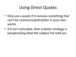 Using Direct Quotes
• Only use a quote if it conveys something that
can’t be communicated better in your own
words
• If it isn’t articulate, then a better strategy is
paraphrasing what the subject has told you
 