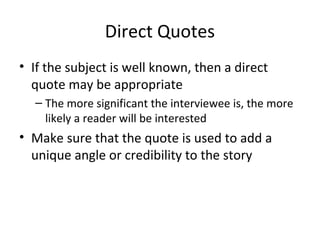 Direct Quotes
• If the subject is well known, then a direct
quote may be appropriate
– The more significant the interviewee is, the more
likely a reader will be interested
• Make sure that the quote is used to add a
unique angle or credibility to the story
 