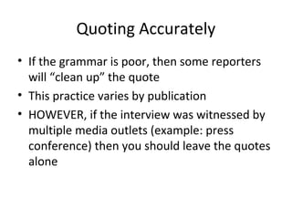 Quoting Accurately
• If the grammar is poor, then some reporters
will “clean up” the quote
• This practice varies by publication
• HOWEVER, if the interview was witnessed by
multiple media outlets (example: press
conference) then you should leave the quotes
alone
 