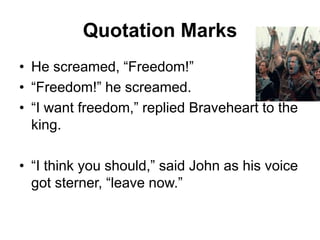 Quotation Marks
• He screamed, “Freedom!”
• “Freedom!” he screamed.
• “I want freedom,” replied Braveheart to the
king.
• “I think you should,” said John as his voice
got sterner, “leave now.”
 