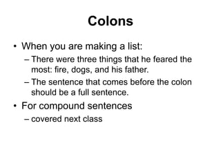 Colons
• When you are making a list:
– There were three things that he feared the
most: fire, dogs, and his father.
– The sentence that comes before the colon
should be a full sentence.
• For compound sentences
– covered next class
 