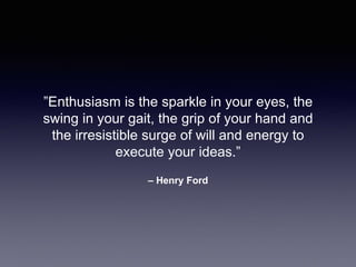 – Henry Ford
”Enthusiasm is the sparkle in your eyes, the
swing in your gait, the grip of your hand and
the irresistible surge of will and energy to
execute your ideas.”
 