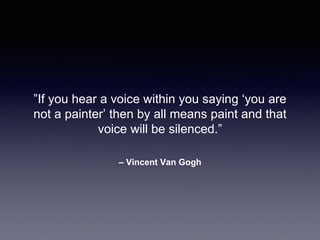 – Vincent Van Gogh
”If you hear a voice within you saying ‘you are
not a painter’ then by all means paint and that
voice will be silenced.”
 
