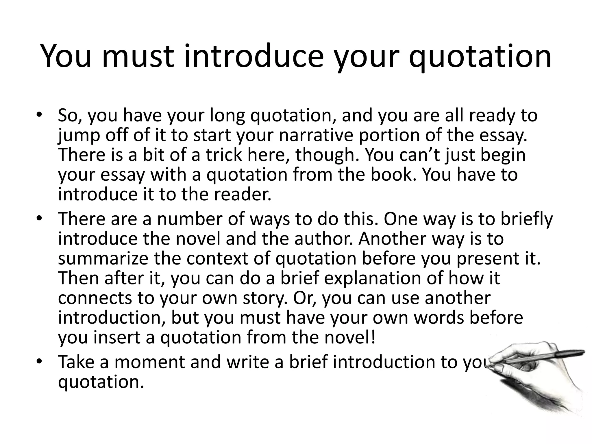 You must introduce your quotation
• So, you have your long quotation, and you are all ready to
jump off of it to start your narrative portion of the essay.
There is a bit of a trick here, though. You can’t just begin
your essay with a quotation from the book. You have to
introduce it to the reader.
• There are a number of ways to do this. One way is to briefly
introduce the novel and the author. Another way is to
summarize the context of quotation before you present it.
Then after it, you can do a brief explanation of how it
connects to your own story. Or, you can use another
introduction, but you must have your own words before
you insert a quotation from the novel!
• Take a moment and write a brief introduction to your
quotation.
 