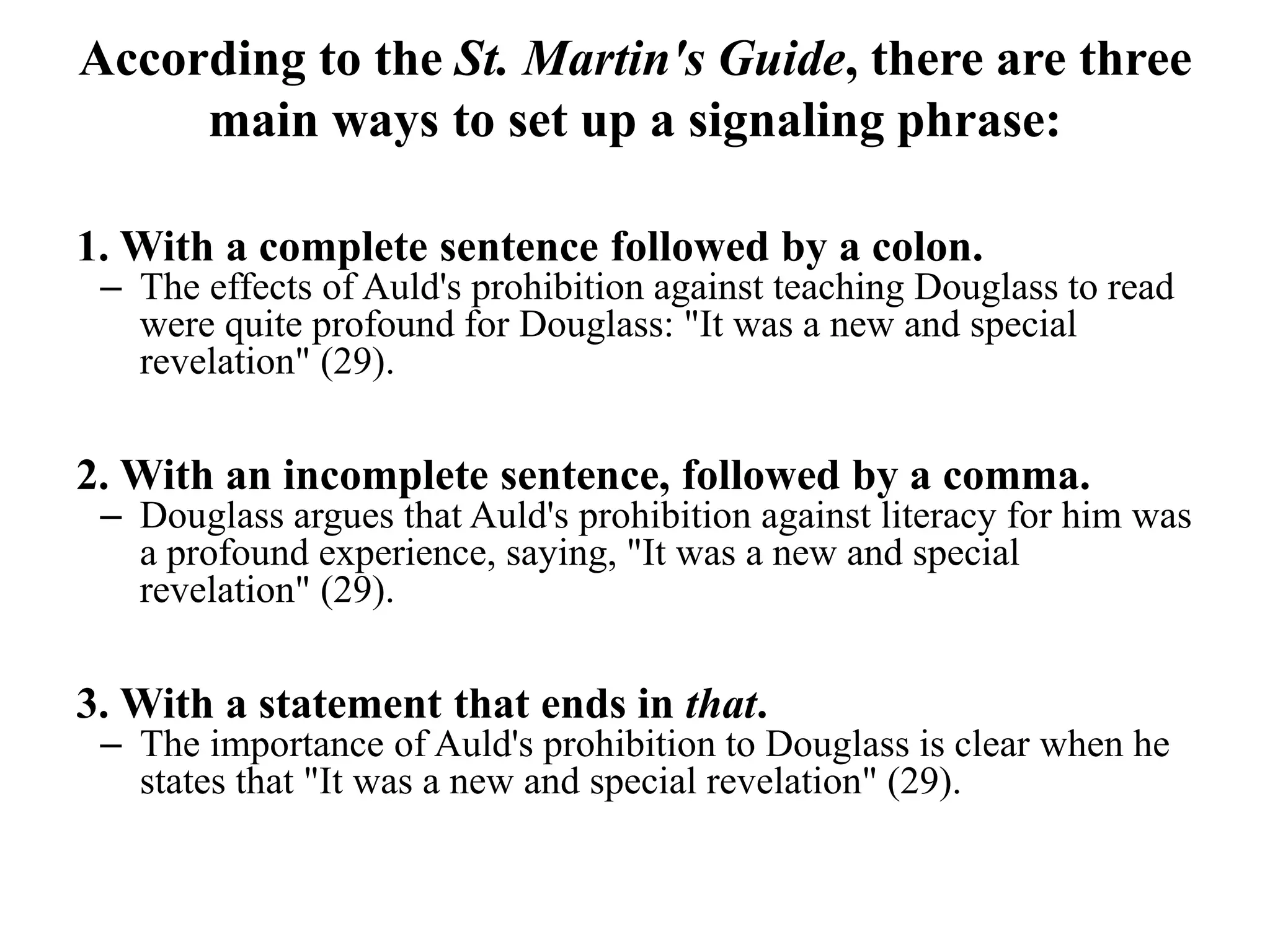 According to the St. Martin's Guide, there are three
main ways to set up a signaling phrase:
1. With a complete sentence followed by a colon.
– The effects of Auld's prohibition against teaching Douglass to read
were quite profound for Douglass: "It was a new and special
revelation" (29).
2. With an incomplete sentence, followed by a comma.
– Douglass argues that Auld's prohibition against literacy for him was
a profound experience, saying, "It was a new and special
revelation" (29).
3. With a statement that ends in that.
– The importance of Auld's prohibition to Douglass is clear when he
states that "It was a new and special revelation" (29).
 