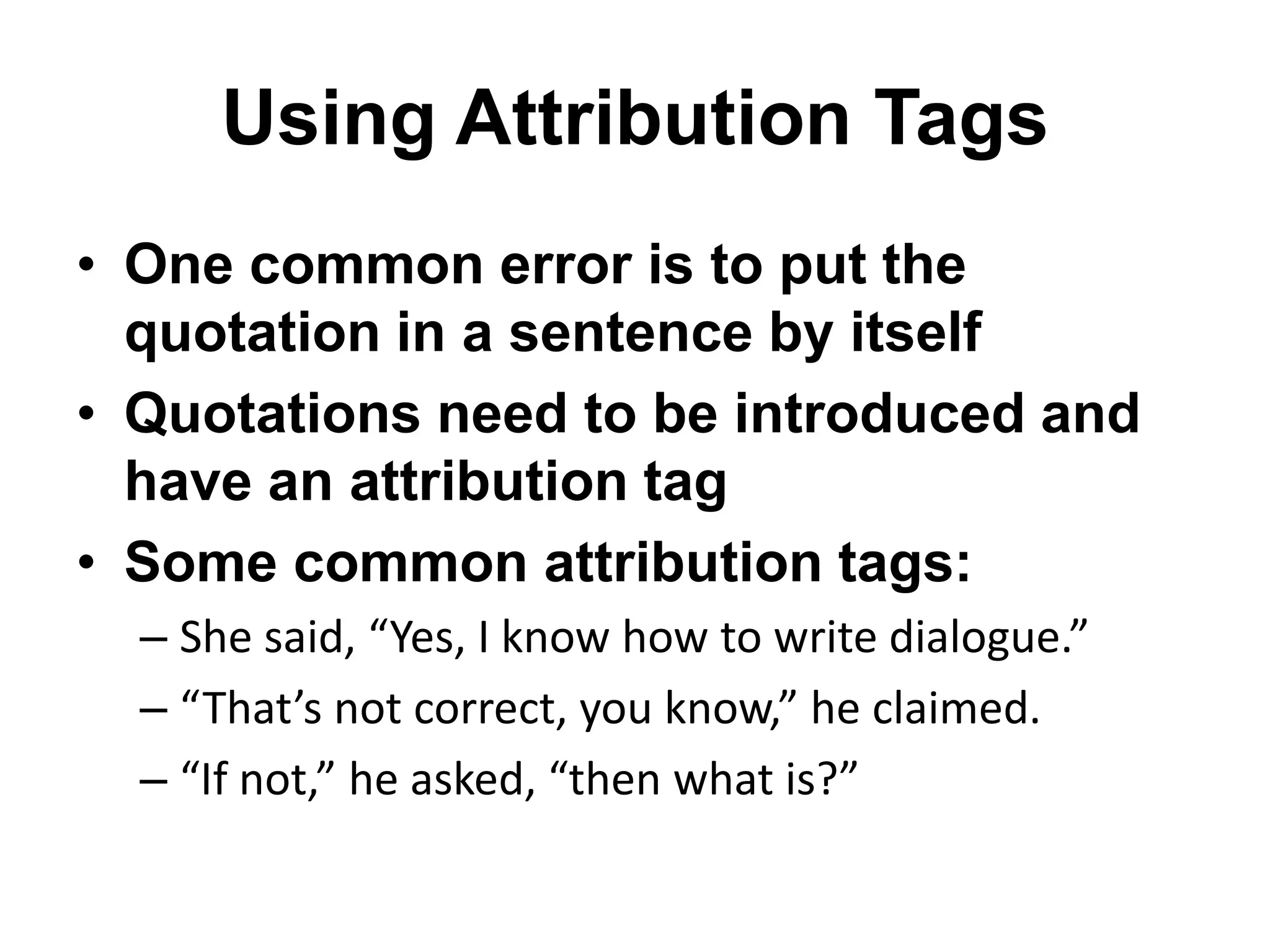 Using Attribution Tags
• One common error is to put the
quotation in a sentence by itself
• Quotations need to be introduced and
have an attribution tag
• Some common attribution tags:
– She said, “Yes, I know how to write dialogue.”
– “That’s not correct, you know,” he claimed.
– “If not,” he asked, “then what is?”
 