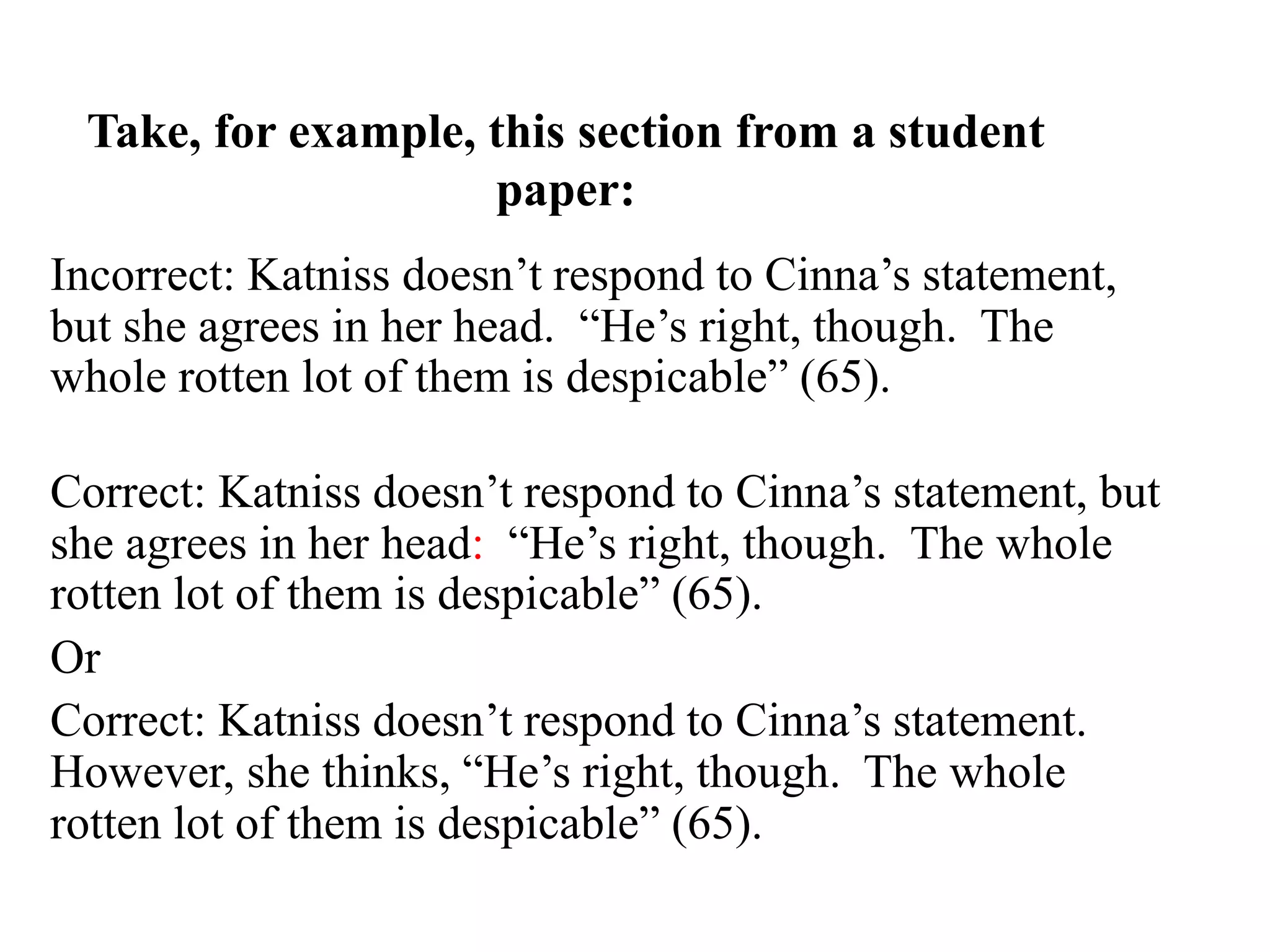 Take, for example, this section from a student
paper:
Incorrect: Katniss doesn’t respond to Cinna’s statement,
but she agrees in her head. “He’s right, though. The
whole rotten lot of them is despicable” (65).
Correct: Katniss doesn’t respond to Cinna’s statement, but
she agrees in her head: “He’s right, though. The whole
rotten lot of them is despicable” (65).
Or
Correct: Katniss doesn’t respond to Cinna’s statement.
However, she thinks, “He’s right, though. The whole
rotten lot of them is despicable” (65).
 