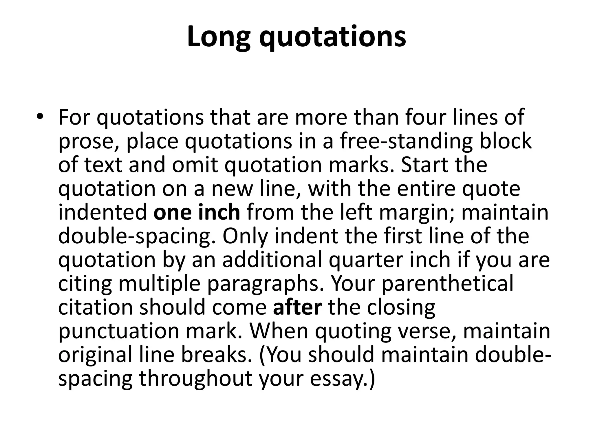 Long quotations
• For quotations that are more than four lines of
prose, place quotations in a free-standing block
of text and omit quotation marks. Start the
quotation on a new line, with the entire quote
indented one inch from the left margin; maintain
double-spacing. Only indent the first line of the
quotation by an additional quarter inch if you are
citing multiple paragraphs. Your parenthetical
citation should come after the closing
punctuation mark. When quoting verse, maintain
original line breaks. (You should maintain double-
spacing throughout your essay.)
 