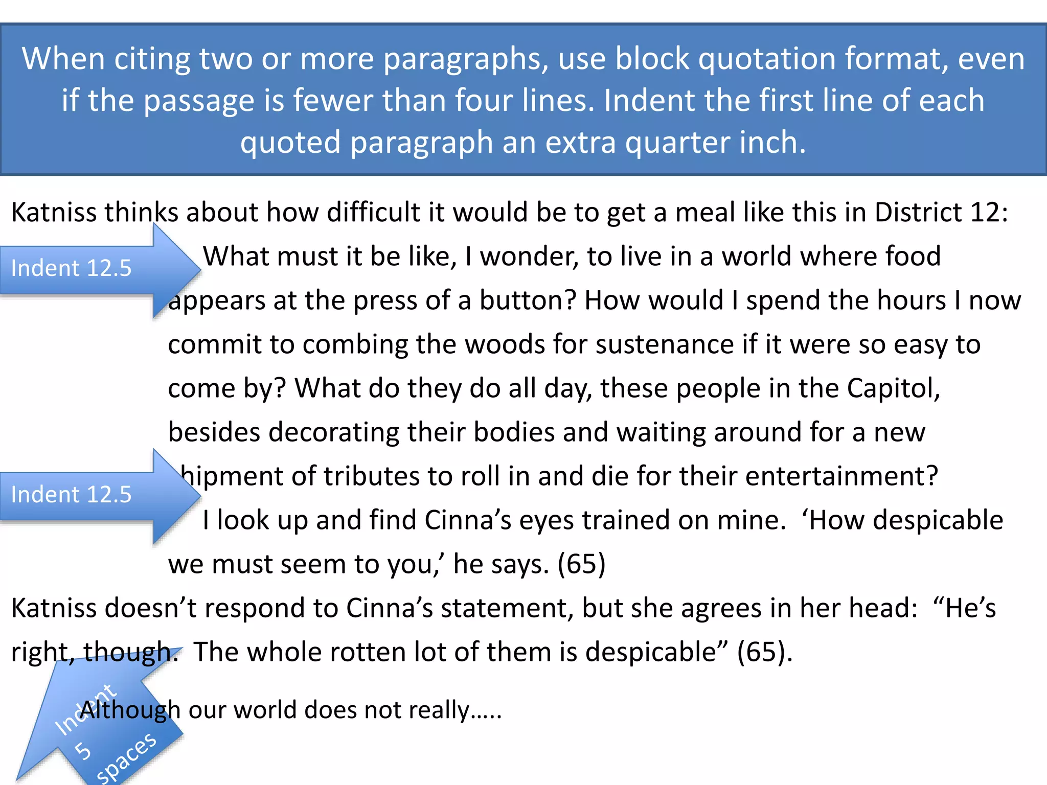 When citing two or more paragraphs, use block quotation format, even
if the passage is fewer than four lines. Indent the first line of each
quoted paragraph an extra quarter inch.
Katniss thinks about how difficult it would be to get a meal like this in District 12:
What must it be like, I wonder, to live in a world where food
appears at the press of a button? How would I spend the hours I now
commit to combing the woods for sustenance if it were so easy to
come by? What do they do all day, these people in the Capitol,
besides decorating their bodies and waiting around for a new
shipment of tributes to roll in and die for their entertainment?
I look up and find Cinna’s eyes trained on mine. ‘How despicable
we must seem to you,’ he says. (65)
Katniss doesn’t respond to Cinna’s statement, but she agrees in her head: “He’s
right, though. The whole rotten lot of them is despicable” (65).
Although our world does not really…..
Indent 12.5
Indent 12.5
 