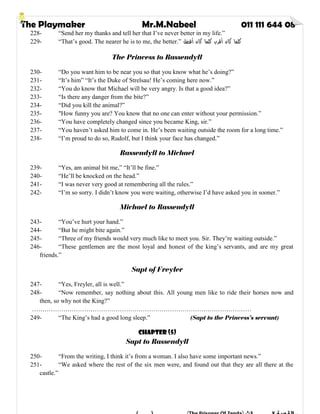 The Playmaker Mr.M.Nabeel 011 111 644 08
228- “Send her my thanks and tell her that I’ve never better in my life.”
229- “That’s good. The nearer he is to me, the better.” ‫أﻓﻀﻞ‬ ‫ﻛﺎن‬ ‫ﻛﻠﻤﺎ‬ ‫أﻗﺮب‬ ‫ﻛﺎن‬ ‫ﻛﻠﻤﺎ‬
The Princess to Rassendyll
230- “Do you want him to be near you so that you know what he’s doing?”
231- “It’s him” “It’s the Duke of Strelsau! He’s coming here now.”
232- “You do know that Michael will be very angry. Is that a good idea?”
233- “Is there any danger from the bite?”
234- “Did you kill the animal?”
235- "How funny you are? You know that no one can enter without your permission.”
236- “You have completely changed since you became King, sir.”
237- “You haven’t asked him to come in. He’s been waiting outside the room for a long time.”
238- “I’m proud to do so, Rudolf, but I think your face has changed.”
Rassendyll to Michael
239- “Yes, am animal bit me,” “It’ll be fine.”
240- “He’ll be knocked on the head.”
241- “I was never very good at remembering all the rules.”
242- “I’m so sorry. I didn’t know you were waiting, otherwise I’d have asked you in sooner.”
Michael to Rassendyll
243- “You’ve hurt your hand.”
244- “But he might bite again.”
245- “Three of my friends would very much like to meet you. Sir. They’re waiting outside.”
246- “These gentlemen are the most loyal and honest of the king’s servants, and are my great
friends.”
Sapt of Freyler
247- “Yes, Freyler, all is well.”
248- “Now remember, say nothing about this. All young men like to ride their horses now and
then, so why not the King?”
……………………………………………………………………………………………
249- “The King’s had a good long sleep.” (Sapt to the Princess’s servant)
Chapter (5)
Sapt to Rassendyll
250- “From the writing, I think it’s from a woman. I also have some important news.”
251- “We asked where the rest of the six men were, and found out that they are all there at the
castle.”
 