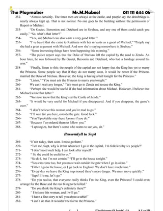 The Playmaker Mr.M.Nabeel 011 111 644 08
252- “Almost certainly. The three men are always at the castle, and people say the drawbridge is
nearly always kept up. That is not normal. No one goes to the building without the permission of
Rupert or Michael.
253- “De Gautet, Bersonion and Detchard are in Strelsau, and any one of them could catch you
easily,” “So, what’s that letter?”
254- “Yes, and Michael can also write a very good letter.”
255- “I’ve heard that she came to Ruritania with her servants as a guest of Michael,” “People say
she had a great argument with Michael. And now she’s staying somewhere in Strelsau.”
256- “Some interesting things have been happening this morning.”
257- “The police report says that the Duke of Strelsau left the capital by the road to Zenda. An
hour later, he was followed by De Gautet, Bersonin and Detchard, who had a bandage around his
arm.”
258- “Finally, listen to this: the people of the capital are not happy that the King has yet to marry
the Princess. Some people say that if they do not marry soon, it would be better if the Princess
married the Duke of Strelsau. However, the King is having a ball tonight for the Princess.”
259- “Listen,” “You must ask the Princess to marry you tonight.”
260- We can’t wait any longer,” “We must go to Zenda and rescue the King.”
261- “Perhaps she would be useful if she had information about Michael. However, I believe that
Michael wrote that letter.”
262- “We now know that the King’s at the Castle of Zenda.”
263- “It would be very useful for Michael if you disappeared. And if you disappear, the game’s
over.”
264- “I don’t believe this woman and you’re mad to go!”
265- “I’ll wait for you here, outside the gate. Good luck.”
266- “You’ll probably stay there forever if you do.”
267- “Because I’ve ordered them to follow you.”
268- “I apologize, but there’s some who wants to see you, sir.”
Rassendyll to Sapt
269- “If not today, then soon. I most go there.”
270- “Tell me, Sapt, why is it that wherever I go in the capital, I’m followed by six people?”
271- “I don’t need such help, I can look after myself.”
272- “ So she could be useful to us.”
273- “So do I, but I’m not certain.” “I’ll go to the house tonight.”
274- “You can come too, but you must wait outside the gate when I go in alone.”
275- “Either I go to the house, or I go back to England. We don’t have much time.”
276- “Every day we leave the King imprisoned there’s more danger. We must move quickly.”
277- “Sapt! It’s me, let’s go.”
278- “Do you realise, that everyone really thinks I’m the King, even the Princess? I could even
arrange for the Duke and the real King to be killed.”
279- “Do you think the King’s definitely there?”
280- “ I believe this woman, and I will go.”
281- “I have a fine story to tell you about a table!”
282- “I can’t do that. It wouldn’t be fair to the Princess.”
 