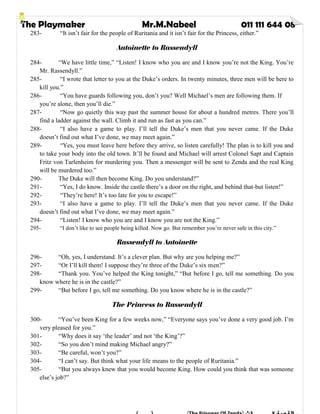 The Playmaker Mr.M.Nabeel 011 111 644 08
283- “It isn’t fair for the people of Ruritania and it isn’t fair for the Princess, either.”
Antoinette to Rassendyll
284- “We have little time,” “Listen! I know who you are and I know you’re not the King. You’re
Mr. Rassendyll.”
285- “I wrote that letter to you at the Duke’s orders. In twenty minutes, three men will be here to
kill you.”
286- “You have guards following you, don’t you? Well Michael’s men are following them. If
you’re alone, then you’ll die.”
287- “Now go quietly this way past the summer house for about a hundred metres. There you’ll
find a ladder against the wall. Climb it and run as fast as you can.”
288- “I also have a game to play. I’ll tell the Duke’s men that you never came. If the Duke
doesn’t find out what I’ve done, we may meet again.”
289- “Yes, you must leave here before they arrive, so listen carefully! The plan is to kill you and
to take your body into the old town. It’ll be found and Michael will arrest Colonel Sapt and Captain
Fritz von Tarlenheim for murdering you. Then a messenger will be sent to Zenda and the real King
will be murdered too.”
290- The Duke will then become King. Do you understand?”
291- “Yes, I do know. Inside the castle there’s a door on the right, and behind that-but listen!”
292- “They’re here! It’s too late for you to escape!”
293- “I also have a game to play. I’ll tell the Duke’s men that you never came. If the Duke
doesn’t find out what I’ve done, we may meet again.”
294- “Listen! I know who you are and I know you are not the King.”
295- “I don’t like to see people being killed. Now go. But remember you’re never safe in this city.”
Rassendyll to Antoinette
296- “Oh, yes, I understand. It’s a clever plan. But why are you helping me?”
297- “Or I’ll kill them! I suppose they’re three of the Duke’s six men?”
298- “Thank you. You’ve helped the King tonight,” “But before I go, tell me something. Do you
know where he is in the castle?”
299- “But before I go, tell me something. Do you know where he is in the castle?”
The Princess to Rassendyll
300- “You’ve been King for a few weeks now,” “Everyone says you’ve done a very good job. I’m
very pleased for you.”
301- “Why does it say ‘the leader’ and not ‘the King’?”
302- “So you don’t mind making Michael angry?”
303- “Be careful, won’t you?”
304- “I can’t say. But think what your life means to the people of Ruritania.”
305- “But you always knew that you would become King. How could you think that was someone
else’s job?”
 