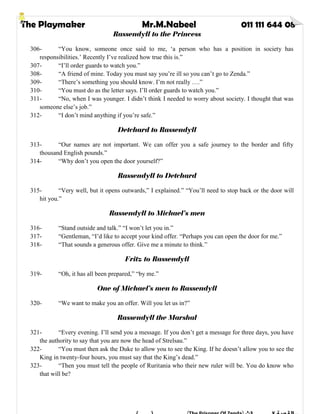 The Playmaker Mr.M.Nabeel 011 111 644 08
Rassendyll to the Princess
306- “You know, someone once said to me, ‘a person who has a position in society has
responsibilities.’ Recently I’ve realized how true this is.”
307- “I’ll order guards to watch you.”
308- “A friend of mine. Today you must say you’re ill so you can’t go to Zenda.”
309- “There’s something you should know. I’m not really ….”
310- “You must do as the letter says. I’ll order guards to watch you.”
311- “No, when I was younger. I didn’t think I needed to worry about society. I thought that was
someone else’s job.”
312- “I don’t mind anything if you’re safe.”
Detchard to Rassendyll
313- “Our names are not important. We can offer you a safe journey to the border and fifty
thousand English pounds.”
314- “Why don’t you open the door yourself?”
Rassendyll to Detchard
315- “Very well, but it opens outwards,” I explained.” “You’ll need to stop back or the door will
hit you.”
Rassendyll to Michael’s men
316- “Stand outside and talk.” “I won’t let you in.”
317- “Gentleman, “I’d like to accept your kind offer. “Perhaps you can open the door for me.”
318- “That sounds a generous offer. Give me a minute to think.”
Fritz to Rassendyll
319- “Oh, it has all been prepared,” “by me.”
One of Michael’s men to Rassendyll
320- “We want to make you an offer. Will you let us in?”
Rassendyll the Marshal
321- “Every evening. I’ll send you a message. If you don’t get a message for three days, you have
the authority to say that you are now the head of Strelsau.”
322- “You must then ask the Duke to allow you to see the King. If he doesn’t allow you to see the
King in twenty-four hours, you must say that the King’s dead.”
323- “Then you must tell the people of Ruritania who their new ruler will be. You do know who
that will be?
 