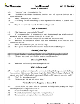 The Playmaker Mr.M.Nabeel 011 111 644 08
Rupert to Rassendyll
343- “You needn’t worry, Detchard will be fine.”
344- “The Duke offers you more than I would. He offers you a safe journey to the border and a
million gold pieces.”
345- “I have a message for you, Rassendyll.”
346- “You’re very kind but unfortunately we have important duties and need to get back to the
castle.
347- “Why do you continue to pretend? We all know who you are.”
Sapt to Rassendyll
348- “That Rupert’s the worst criminal of them all!”
349- “It’s a very clever plan,” “It means that if we attack the castle quietly and secretly, or openly
with a great army, the King will still be dead before we can save him.”
350- “It seems that it’s dangerous to ride in this area unless you’re in a large group.”
351- “One of our men, Bernenstein, went out alone in the woods today. He saw three men in the
trees and one shot him.”
352- “I think that this time next year, you’ll still be King.”
353- “He’s upstairs in bed with a bullet in his arm. The next bullet could be for you.”
Rassendyll to Sapt
354- “One is if we have a miracle, and the other is if one of the Duke’s men betrays him.”
355- “There are two ways in which the King can come out of Zenda alive.”
Rassendyll to Fritz
356- “Of Course. Just do as I say and everything will be fine.”
Fritz to Rassendyll
357- “And the good news is that your plan has worked, for the girl’s brought Johann to the house.
He’s downstairs right now, and the strange thing is that I think Johann’s happy to be here,” “He
seems to know that if Michael’s plan is successful, he’ll be in trouble because he knows too much.”
358- “Won’t they recognize you, then?”
359- “The doctor says your arm will soon be better.”
The innkeeper’s daughter to Rassendyll
360- I told my mother you weren’t really an Englishman and that you were the King! I’m sorry if
we said anything bad when you stayed with us.”
361- “You won’t hurt him, will you, sir?”
362- “You’re the King! I remember you when you stayed with us.”
363- “He never comes here anymore. He works at the castle now.”
 