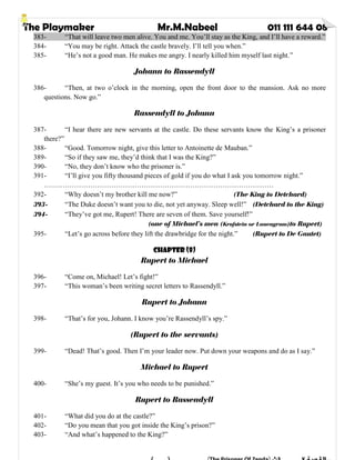 The Playmaker Mr.M.Nabeel 011 111 644 08
383- “That will leave two men alive. You and me. You’ll stay as the King, and I’ll have a reward.”
384- “You may be right. Attack the castle bravely. I’ll tell you when.”
385- “He’s not a good man. He makes me angry. I nearly killed him myself last night.”
Johann to Rassendyll
386- “Then, at two o’clock in the morning, open the front door to the mansion. Ask no more
questions. Now go.”
Rassendyll to Johann
387- “I hear there are new servants at the castle. Do these servants know the King’s a prisoner
there?”
388- “Good. Tomorrow night, give this letter to Antoinette de Mauban.”
389- “So if they saw me, they’d think that I was the King?”
390- “No, they don’t know who the prisoner is.”
391- “I’ll give you fifty thousand pieces of gold if you do what I ask you tomorrow night.”
………………………………………………………………………………………
392- “Why doesn’t my brother kill me now?” (The King to Detchard)
393- “The Duke doesn’t want you to die, not yet anyway. Sleep well!” (Detchard to the King)
394- “They’ve got me, Rupert! There are seven of them. Save yourself!”
(one of Michael’s men (Krafstein or Lauengram)to Rupert)
395- “Let’s go across before they lift the drawbridge for the night.” (Rupert to De Gautet)
Chapter (8)
Rupert to Michael
396- “Come on, Michael! Let’s fight!”
397- “This woman’s been writing secret letters to Rassendyll.”
Rupert to Johann
398- “That’s for you, Johann. I know you’re Rassendyll’s spy.”
(Rupert to the servants)
399- “Dead! That’s good. Then I’m your leader now. Put down your weapons and do as I say.”
Michael to Rupert
400- “She’s my guest. It’s you who needs to be punished.”
Rupert to Rassendyll
401- “What did you do at the castle?”
402- “Do you mean that you got inside the King’s prison?”
403- “And what’s happened to the King?”
 