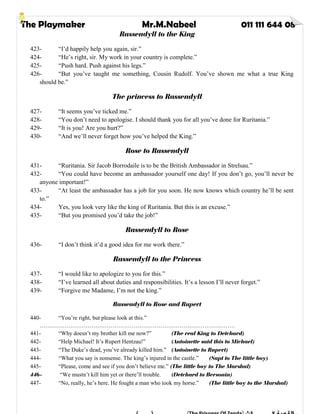 The Playmaker Mr.M.Nabeel 011 111 644 08
Rassendyll to the King
423- “I’d happily help you again, sir.”
424- “He’s right, sir. My work in your country is complete.”
425- “Push hard. Push against his legs.”
426- “But you’ve taught me something, Cousin Rudolf. You’ve shown me what a true King
should be.”
The princess to Rassendyll
427- “It seems you’ve ticked me.”
428- “You don’t need to apologise. I should thank you for all you’ve done for Ruritania.”
429- “It is you! Are you hurt?”
430- “And we’ll never forget how you’ve helped the King.”
Rose to Rassendyll
431- “Ruritania. Sir Jacob Borrodaile is to be the British Ambassador in Strelsau.”
432- “You could have become an ambassador yourself one day! If you don’t go, you’ll never be
anyone important!”
433- “At least the ambassador has a job for you soon. He now knows which country he’ll be sent
to.”
434- Yes, you look very like the king of Ruritania. But this is an excuse.”
435- “But you promised you’d take the job!”
Rassendyll to Rose
436- “I don’t think it’d a good idea for me work there.”
Rassendyll to the Princess
437- “I would like to apologize to you for this.”
438- “I’ve learned all about duties and responsibilities. It’s a lesson I’ll never forget.”
439- “Forgive me Madame, I’m not the king.”
Rassendyll to Rose and Rupert
440- “You’re right, but please look at this.”
…………………………………………………………………………………………
441- “Why doesn’t my brother kill me now?” (The real King to Detchard)
442- “Help Michael! It’s Rupert Hentzau!” (Antoinette said this to Michael)
443- “The Duke’s dead, you’ve already killed him.” (Antoinette to Rupert)
444- “What you say is nonsense. The king’s injured in the castle.” (Sapt to The little boy)
445- “Please, come and see if you don’t believe me.” (The little boy to The Marshal)
446- “We mustn’t kill him yet or there’ll trouble. (Detchard to Bersonin)
447- “No, really, he’s here. He fought a man who took my horse.” (The little boy to the Marshal)
 