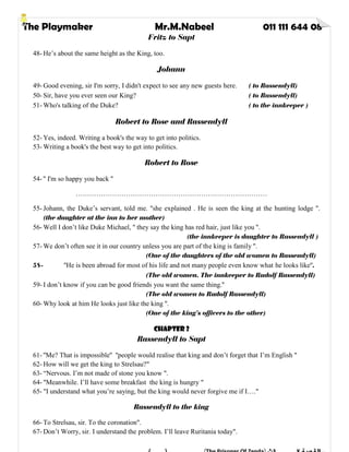 The Playmaker Mr.M.Nabeel 011 111 644 08
Fritz to Sapt
48- He’s about the same height as the King, too.
Johann
49- Good evening, sir I'm sorry, I didn't expect to see any new guests here. ( to Rassendyll)
50- Sir, have you ever seen our King? ( to Rassendyll)
51- Who's talking of the Duke? ( to the innkeeper )
Robert to Rose and Rassendyll
52- Yes, indeed. Writing a book's the way to get into politics.
53- Writing a book's the best way to get into politics.
Robert to Rose
54- '' I'm so happy you back ''
…………………………………………………………………………
55- Johann, the Duke’s servant, told me. ''she explained . He is seen the king at the hunting lodge ''.
(the daughter at the inn to her mother)
56- Well I don’t like Duke Michael, '' they say the king has red hair, just like you ''.
(the innkeeper is daughter to Rassendyll )
57- We don’t often see it in our country unless you are part of the king is family ''.
(One of the daughters of the old women to Rassendyll)
58- ''He is been abroad for most of his life and not many people even know what he looks like''.
(The old women. The innkeeper to Rudolf Rassendyll)
59- I don’t know if you can be good friends you want the same thing.''
(The old women to Rudolf Rassendyll)
60- Why look at him He looks just like the king ''.
(One of the king’s officers to the other)
Chapter 2
Rassendyll to Sapt
61- ''Me? That is impossible'' ''people would realise that king and don’t forget that I’m English "
62- How will we get the king to Strelsau?"
63- “Nervous. I’m not made of stone you know ".
64- "Meanwhile. I’ll have some breakfast the king is hungry "
65- "I understand what you’re saying, but the king would never forgive me if I…."
Rassendyll to the king
66- To Strelsau, sir. To the coronation".
67- Don’t Worry, sir. I understand the problem. I’ll leave Ruritania today".
 