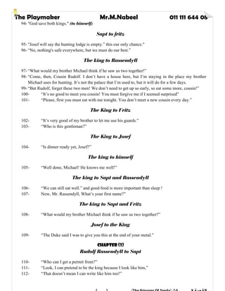 The Playmaker Mr.M.Nabeel 011 111 644 08
94- "God save both kings." (to himself)
Sapt to fritz
95- "Josef will say the hunting lodge is empty.” this our only chance."
96- “No, nothing's safe everywhere, but we must do our best.”
The king to Rassendyll
97- “What would my brother Michael think if he saw us two together!”
98- “Come, then, Cousin Rudolf. I don’t have a house here, but I’m staying in the place my brother
Michael uses for hunting. It’s not the palace that I’m used to, but it will do for a few days.
99- “But Rudolf, forget these two men! We don’t need to get up so early, so eat some more, cousin!”
100- “It’s no good to meet you cousin! You must forgive me if I seemed surprised”
101- “Please, first you must eat with me tonight. You don’t meet a new cousin every day.”
The King to Fritz
102- “It’s very good of my brother to let me use his guards.”
103- “Who is this gentleman?”
The King to Josef
104- “Is dinner ready yet, Josef?”
The king to himself
105- “Well done, Michael! He knows me well!”
The king to Sapt and Rassendyll
106- “We can still eat well.” and good food is more important than sleep !
107- Now, Mr. Rassendyll, What’s your first name?”
The king to Sapt and Fritz
108- “What would my brother Michael think if he saw us two together?”
Josef to the King
109- “The Duke said I was to give you this at the end of your metal.”
Chapter (3)
Rudolf Rassendyll to Sapt
110- “Who can I get a permit from?”
111- “Look, I can pretend to be the king because I look like him,”
112- “That doesn’t mean I can write like him too!”
 