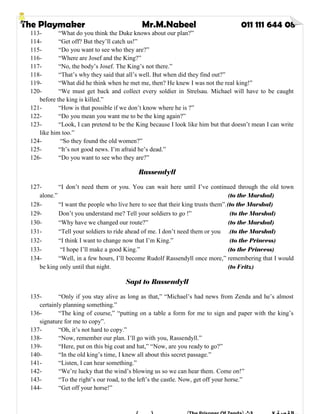 The Playmaker Mr.M.Nabeel 011 111 644 08
113- “What do you think the Duke knows about our plan?”
114- “Get off? But they’ll catch us!”
115- “Do you want to see who they are?”
116- “Where are Josef and the King?”
117- “No, the body’s Josef. The King’s not there.”
118- “That’s why they said that all’s well. But when did they find out?”
119- “What did he think when he met me, then? He knew I was not the real king!”
120- “We must get back and collect every soldier in Strelsau. Michael will have to be caught
before the king is killed.”
121- “How is that possible if we don’t know where he is ?”
122- “Do you mean you want me to be the king again?”
123- “Look, I can pretend to be the King because I look like him but that doesn’t mean I can write
like him too.”
124- “So they found the old women?”
125- “It’s not good news. I’m afraid he’s dead.”
126- “Do you want to see who they are?”
Rassendyll
127- “I don’t need them or you. You can wait here until I’ve continued through the old town
alone.” (to the Marshal)
128- “I want the people who live here to see that their king trusts them”.(to the Marshal)
129- Don’t you understand me? Tell your soldiers to go !” (to the Marshal)
130- “Why have we changed our route?” (to the Marshal)
131- “Tell your soldiers to ride ahead of me. I don’t need them or you .(to the Marshal)
132- “I think I want to change now that I’m King.” (to the Princess)
133- “I hope I’ll make a good King.” (to the Princess)
134- “Well, in a few hours, I’ll become Rudolf Rassendyll once more,” remembering that I would
be king only until that night. (to Fritz)
Sapt to Rassendyll
135- “Only if you stay alive as long as that,” “Michael’s had news from Zenda and he’s almost
certainly planning something.”
136- “The king of course,” “putting on a table a form for me to sign and paper with the king’s
signature for me to copy”.
137- “Oh, it’s not hard to copy.”
138- “Now, remember our plan. I’ll go with you, Rassendyll.”
139- “Here, put on this big coat and hat,” “Now, are you ready to go?”
140- “In the old king’s time, I knew all about this secret passage.”
141- “Listen, I can hear something.”
142- “We’re lucky that the wind’s blowing us so we can hear them. Come on!”
143- “To the right’s our road, to the left’s the castle. Now, get off your horse.”
144- “Get off your horse!”
 
