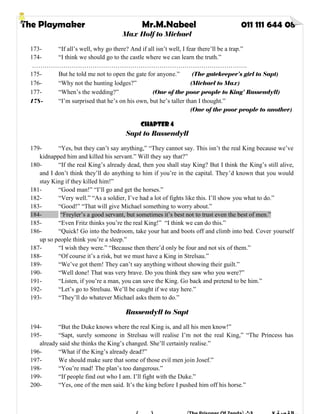 The Playmaker Mr.M.Nabeel 011 111 644 08
Max Holf to Michael
173- “If all’s well, why go there? And if all isn’t well, I fear there’ll be a trap.”
174- “I think we should go to the castle where we can learn the truth.”
………………………………………………………………………………………….
175- But he told me not to open the gate for anyone.” (The gatekeeper’s girl to Sapt)
176- “Why not the hunting lodges?” (Michael to Max)
177- “When’s the wedding?” (One of the poor people to King’ Rassendyll)
178- “I’m surprised that he’s on his own, but he’s taller than I thought.”
(One of the poor people to another)
Chapter 4
Sapt to Rassendyll
179- “Yes, but they can’t say anything,” “They cannot say. This isn’t the real King because we’ve
kidnapped him and killed his servant.” Will they say that?”
180- “If the real King’s already dead, then you shall stay King? But I think the King’s still alive,
and I don’t think they’ll do anything to him if you’re in the capital. They’d known that you would
stay King if they killed him!”
181- “Good man!” “I’ll go and get the horses.”
182- “Very well.” “As a soldier, I’ve had a lot of fights like this. I’ll show you what to do.”
183- “Good!” “That will give Michael something to worry about.”
184- “Freyler’s a good servant, but sometimes it’s best not to trust even the best of men.”
185- “Even Fritz thinks you’re the real King!” “I think we can do this.”
186- “Quick! Go into the bedroom, take your hat and boots off and climb into bed. Cover yourself
up so people think you’re a sleep.”
187- “I wish they were.” “Because then there’d only be four and not six of them.”
188- “Of course it’s a risk, but we must have a King in Strelsau.”
189- “We’ve got them! They can’t say anything without showing their guilt.”
190- “Well done! That was very brave. Do you think they saw who you were?”
191- “Listen, if you’re a man, you can save the King. Go back and pretend to be him.”
192- “Let’s go to Strelsau. We’ll be caught if we stay here.”
193- “They’ll do whatever Michael asks them to do.”
Rassendyll to Sapt
194- “But the Duke knows where the real King is, and all his men know!”
195- “Sapt, surely someone in Strelsau will realise I’m not the real King,” “The Princess has
already said she thinks the King’s changed. She’ll certainly realise.”
196- “What if the King’s already dead?”
197- We should make sure that some of those evil men join Josef.”
198- “You’re mad! The plan’s too dangerous.”
199- “If people find out who I am. I’ll fight with the Duke.”
200- “Yes, one of the men said. It’s the king before I pushed him off his horse.”
 