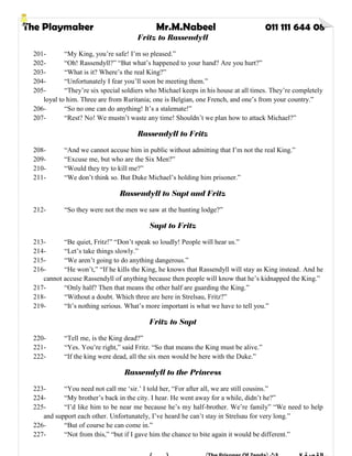 The Playmaker Mr.M.Nabeel 011 111 644 08
Fritz to Rassendyll
201- “My King, you’re safe! I’m so pleased.”
202- “Oh! Rassendyll?” “But what’s happened to your hand? Are you hurt?”
203- “What is it? Where’s the real King?”
204- “Unfortunately I fear you’ll soon be meeting them.”
205- “They’re six special soldiers who Michael keeps in his house at all times. They’re completely
loyal to him. Three are from Ruritania; one is Belgian, one French, and one’s from your country.”
206- “So no one can do anything! It’s a stalemate!”
207- “Rest? No! We mustn’t waste any time! Shouldn’t we plan how to attack Michael?”
Rassendyll to Fritz
208- “And we cannot accuse him in public without admitting that I’m not the real King.”
209- “Excuse me, but who are the Six Men?”
210- “Would they try to kill me?”
211- “We don’t think so. But Duke Michael’s holding him prisoner.”
Rassendyll to Sapt and Fritz
212- “So they were not the men we saw at the hunting lodge?”
Sapt to Fritz
213- “Be quiet, Fritz!” “Don’t speak so loudly! People will hear us.”
214- “Let’s take things slowly.”
215- “We aren’t going to do anything dangerous.”
216- “He won’t,” “If he kills the King, he knows that Rassendyll will stay as King instead. And he
cannot accuse Rassendyll of anything because then people will know that he’s kidnapped the King.”
217- “Only half? Then that means the other half are guarding the King.”
218- “Without a doubt. Which three are here in Strelsau, Fritz?”
219- “It’s nothing serious. What’s more important is what we have to tell you.”
Fritz to Sapt
220- “Tell me, is the King dead?”
221- “Yes. You’re right,” said Fritz. “So that means the King must be alive.”
222- “If the king were dead, all the six men would be here with the Duke.”
Rassendyll to the Princess
223- “You need not call me ‘sir.’ I told her, “For after all, we are still cousins.”
224- “My brother’s back in the city. I hear. He went away for a while, didn’t he?”
225- “I’d like him to be near me because he’s my half-brother. We’re family” “We need to help
and support each other. Unfortunately, I’ve heard he can’t stay in Strelsau for very long.”
226- “But of course he can come in.”
227- “Not from this,” “but if I gave him the chance to bite again it would be different.”
 
