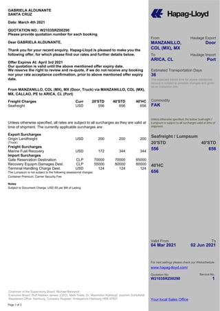 Page 1 of 3
Valid From
04 Mar 2021
To
02 Jun 2021
Quotation No.
W2103SRZ00290
Your local Sales Office
Chairman of the Supervisory Board: Michael Behrendt
Executive Board: Rolf Habben Jansen (CEO), Mark Frese, Dr. Maximilian Rothkopf, Joachim Schlotfeldt
Registered Office: Hamburg, Company Register: Amtsgericht Hamburg HRB 97937
From
MANZANILLO,
COL (MX), MX
Haulage Export
Door
To
ARICA, CL
Haulage Import
Port
Estimated Transportation Days
36
The expected transit time for above mentioned
service is subject to possible changes and given
as an indication only
Commodity
FAK
Unless otherwise specified, the below Seafreight /
Lumpsum is subject to all surcharges valid at time of
shipment.
Seafreight / Lumpsum
20'STD 40'STD
556 656
656
40'HC
For next sailings please check our Webschedule:
www.hapag-lloyd.com/
Service No.
1
GABRIELA ALDUNANTE
SANTA CRUZ
Date: March 4th 2021
QUOTATION NO.: W2103SRZ00290
Please provide quotation number for each booking
Dear GABRIELA ALDUNANTE,
Thank you for your recent enquiry. Hapag-Lloyd is pleased to make you the
following offer, for which please find our rates and further details below.
Offer Expires At: April 3rd 2021
Our quotation is valid until the above mentioned offer expiry date.
We reserve the right to review and re-quote, if we do not receive any booking
nor your rate acceptance confirmation, prior to above mentioned offer expiry
date.
From MANZANILLO, COL (MX), MX (Door, Truck) via MANZANILLO, COL (MX),
MX, CALLAO, PE to ARICA, CL (Port)
Freight Charges Curr 20'STD 40'STD 40'HC
Seafreight USD 556 656 656
Unless otherwise specified, all rates are subject to all surcharges as they are valid at
time of shipment. The currently applicable surcharges are:
Export Surcharges
Origin Landfreight USD 200 200 200
(Truck)
Freight Surcharges
Marine Fuel Recovery USD 172 344 344
Import Surcharges
Gate Reservation Destination CLP 70000 70000 65000
Recovery Equipm.Damages Dest. CLP 55000 80000 80000
Terminal Handling Charge Dest. USD 124 124 124
The Lumpsum is not subject to the following assessorial charges:
Container Premium, Carrier Security Fee
Notes
Subject to Document Charge: USD 65 per Bill of Lading
 