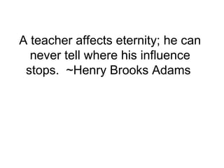 A teacher affects eternity; he can
  never tell where his influence
 stops. ~Henry Brooks Adams
 