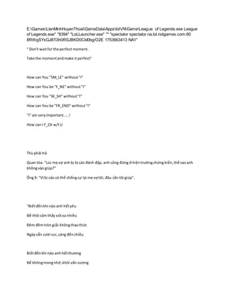 E:GamesLienMinhHuyenThoaiGameDataAppslolVNGameLeague of Legends.exe League
of Legends.exe" "8394" "LoLLauncher.exe" "" "spectator spectator.na.lol.riotgames.com:80
8RWgSYsGJ87i3h0RSJBKD0CkI0bg/O2E 1753663413 NA1"
" Don't waitfor the perfect moment.
Take the momentandmake it perfect"
How can You "SM_LE" without"I"
How can You be "F_NE" without"I"
How can You "W_SH" without"I"
How can You be "FR_END" without"I"
"I" am veryImportant.....!
How can I F_CK w/tU
Thù phải trả
Quan tòa: "Lúc mẹ vợ anhbị bị cáo đánh đập, anh cũng đứng ở hiệntrườngchứng kiến,thế saoanh
khôngvào giúp?"
Ông X: "Vìbị cáo có thể chốngcự lại mẹ vợ tôi,đâu cần tôi giúp".
"Biếtđếnkhi nào anh hếtyêu
Để thôi cảm thấy xótxa nhiều
Đêm đêmtròn giấc khôngthaothức
Ngàyvẫn cười vui,sáng đếnchiều
Biếtđếnkhi nào anh hếtthương
Để khôngmongnhớ,khỏi vấn vương
 