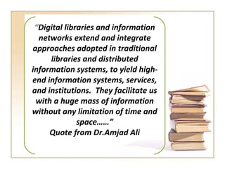 “ Digital libraries and information networks extend and integrate approaches adopted in traditional libraries and distributed information systems, to yield high-end information systems, services, and institutions.  They facilitate us with a huge mass of information without any limitation of time and space……” Quote from Dr.Amjad Ali  