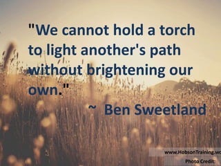 "We cannot hold a torch
to light another's path
without brightening our
own."
~ Ben Sweetland
Photo Credit: StockSnap.io
www.HobsonTraining.wordpress.com
"We cannot hold a torch
to light another's path
without brightening our
own."
~ Ben Sweetland
Photo Credit: StockSnap.io
www.HobsonTraining.wordpress.com
 