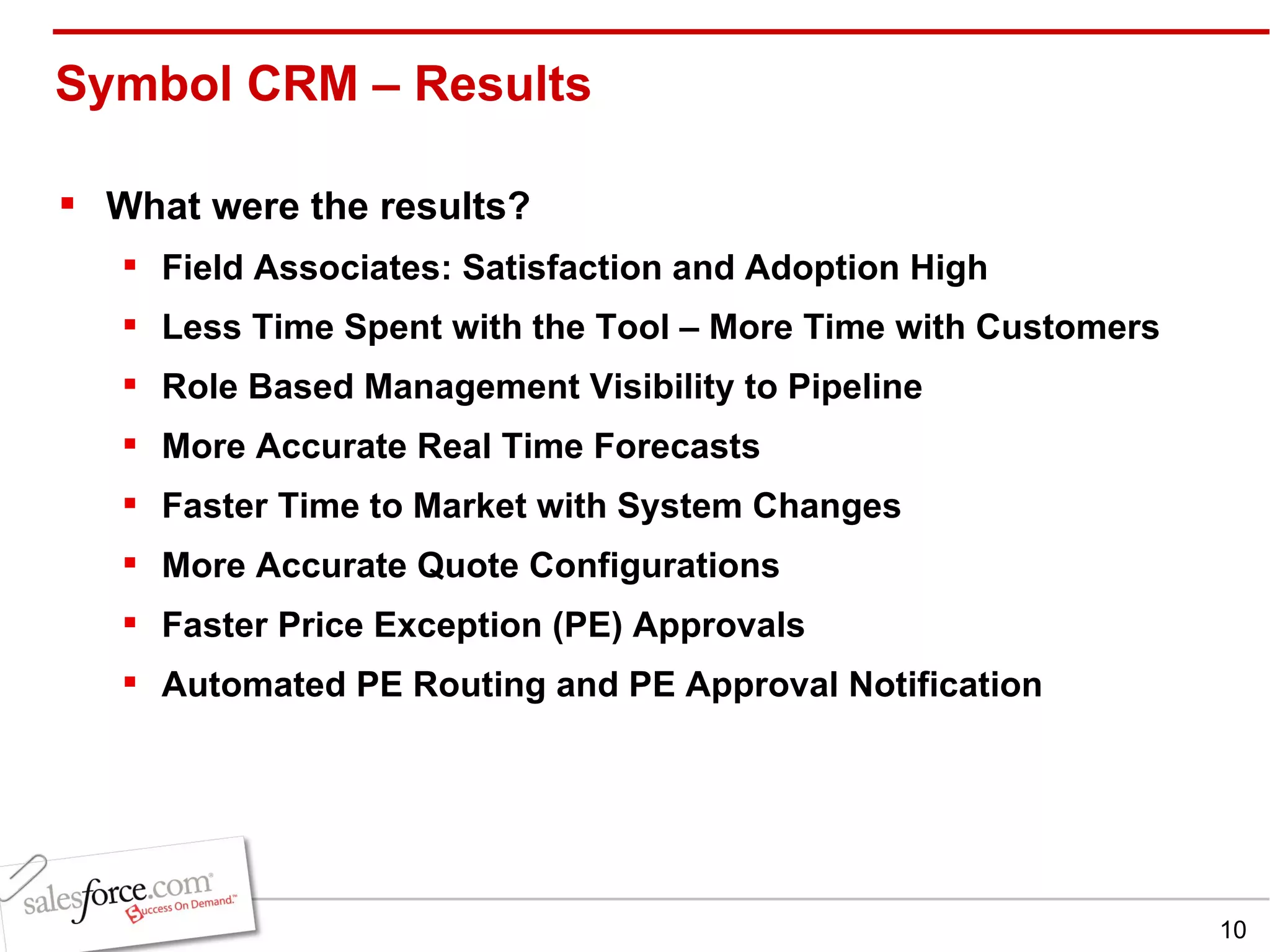 Symbol CRM – Results  What were the results? Field Associates: Satisfaction and Adoption High Less Time Spent with the Tool – More Time with Customers Role Based Management Visibility to Pipeline More Accurate Real Time Forecasts Faster Time to Market with System Changes More Accurate Quote Configurations Faster Price Exception (PE) Approvals Automated PE Routing and PE Approval Notification 