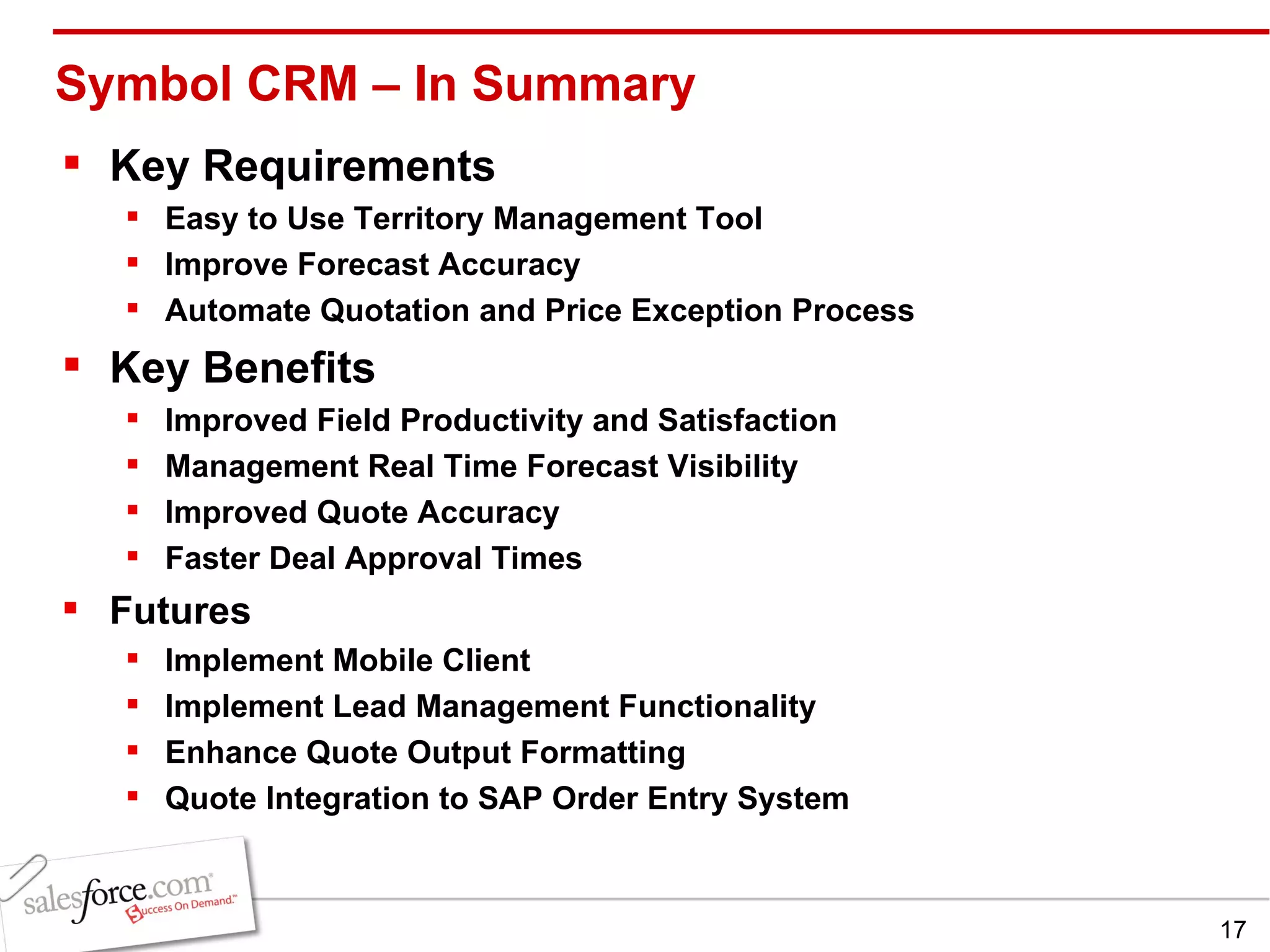 Symbol CRM – In Summary Key Requirements Easy to Use Territory Management Tool Improve Forecast Accuracy Automate Quotation and Price Exception Process Key Benefits Improved Field Productivity and Satisfaction Management Real Time Forecast Visibility Improved Quote Accuracy Faster Deal Approval Times Futures Implement Mobile Client Implement Lead Management Functionality Enhance Quote Output Formatting Quote Integration to SAP Order Entry System 