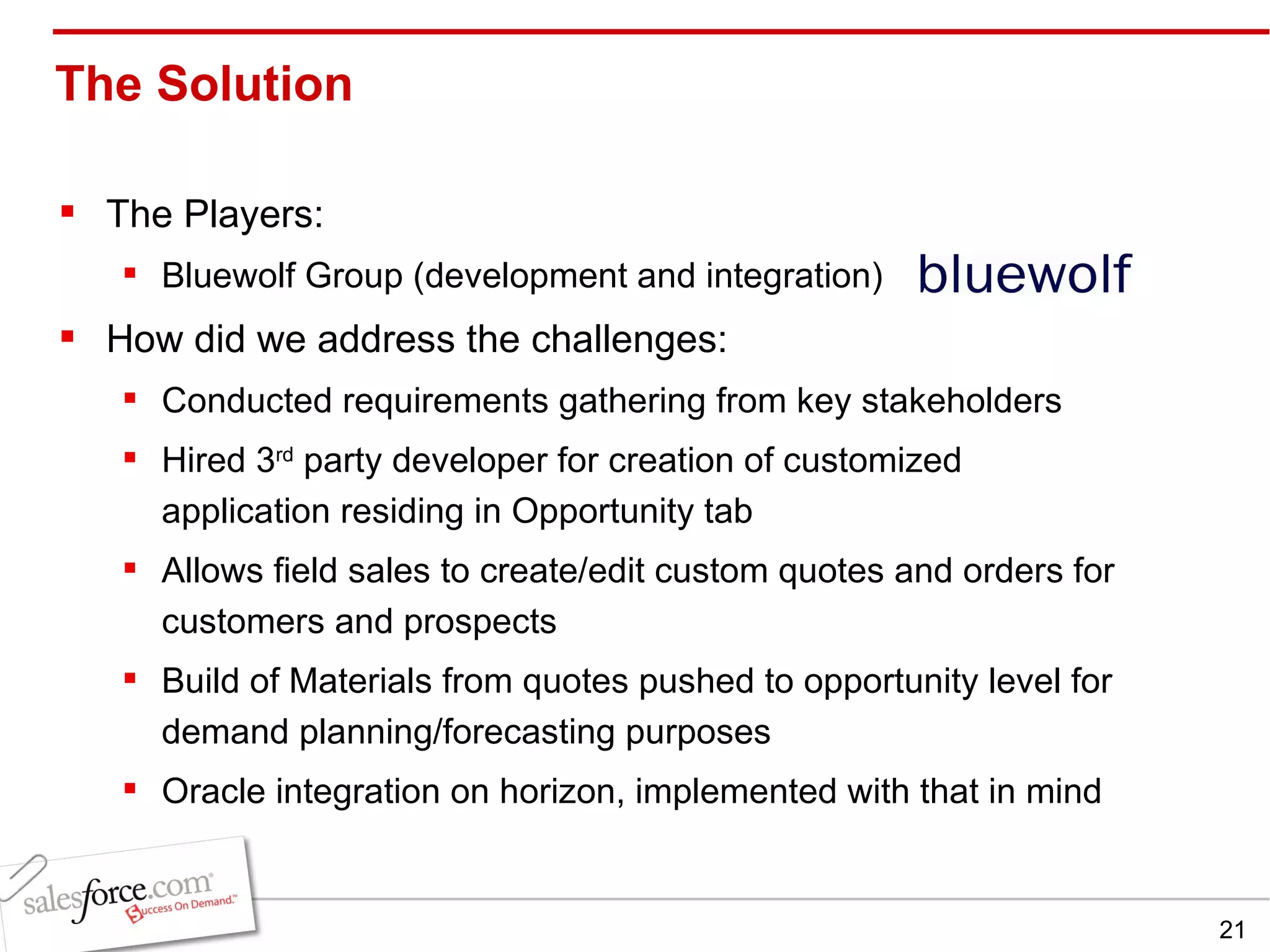 The Solution  The Players: Bluewolf Group (development and integration) How did we address the challenges: Conducted requirements gathering from key stakeholders Hired 3 rd  party developer for creation of customized application residing in Opportunity tab Allows field sales to create/edit custom quotes and orders for customers and prospects Build of Materials from quotes pushed to opportunity level for demand planning/forecasting purposes Oracle integration on horizon, implemented with that in mind 