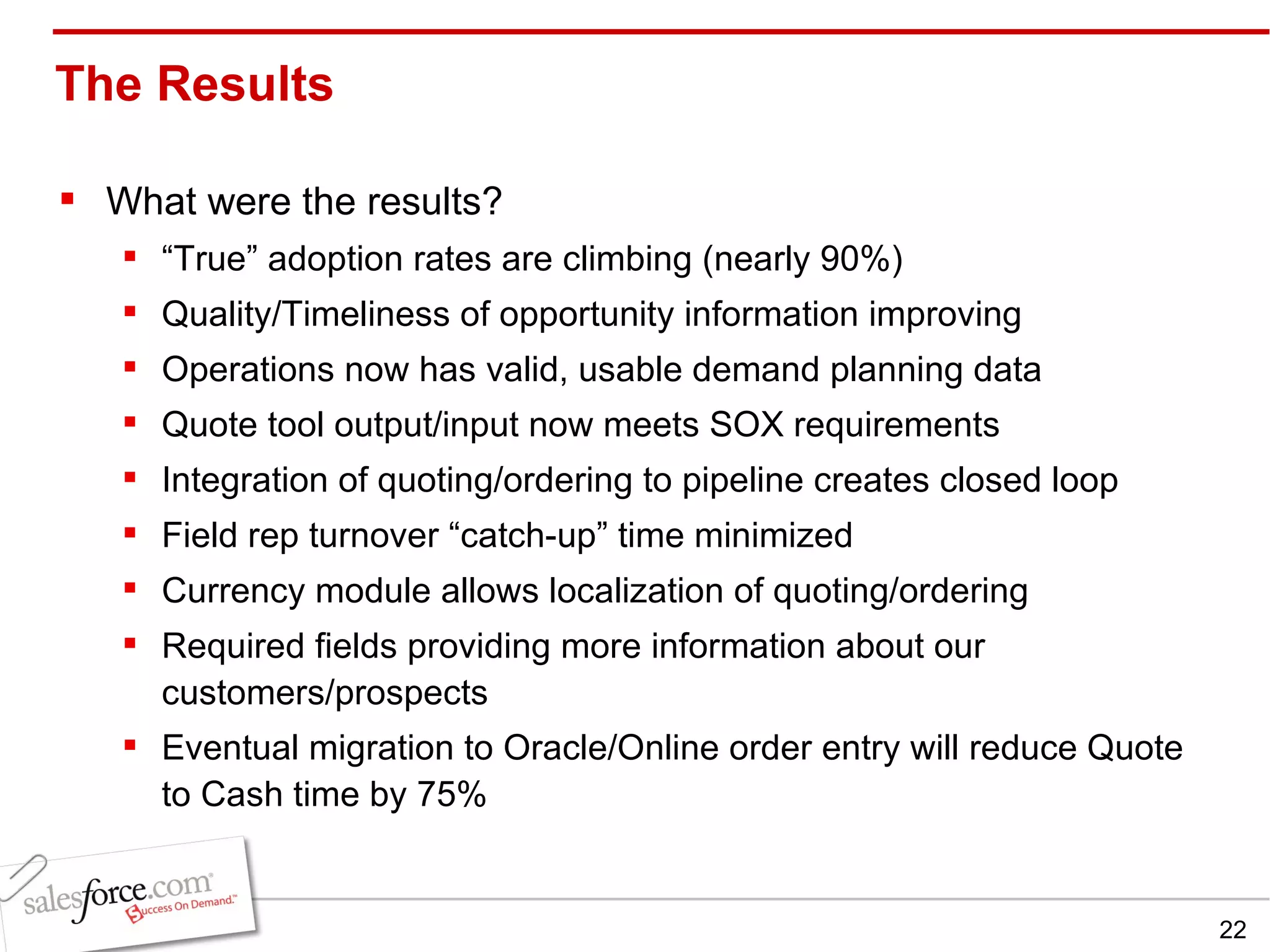 The Results  What were the results? “ True” adoption rates are climbing (nearly 90%) Quality/Timeliness of opportunity information improving Operations now has valid, usable demand planning data Quote tool output/input now meets SOX requirements Integration of quoting/ordering to pipeline creates closed loop Field rep turnover “catch-up” time minimized Currency module allows localization of quoting/ordering Required fields providing more information about our customers/prospects Eventual migration to Oracle/Online order entry will reduce Quote to Cash time by 75% 