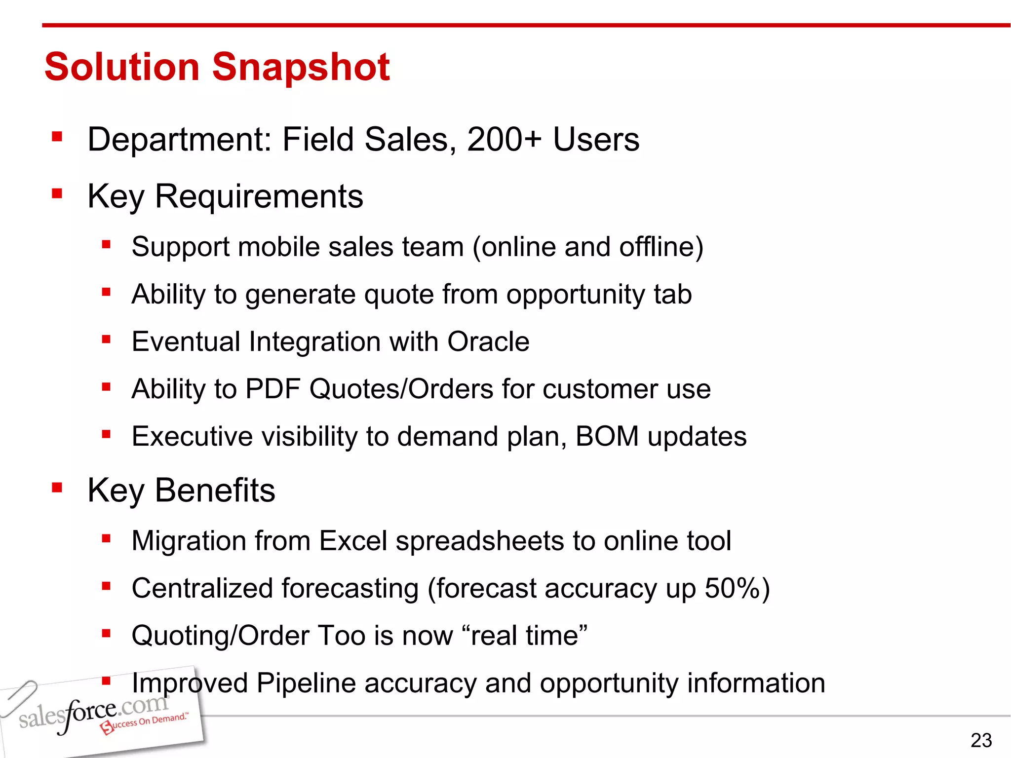Solution Snapshot Department: Field Sales, 200+ Users Key Requirements Support mobile sales team (online and offline) Ability to generate quote from opportunity tab Eventual Integration with Oracle Ability to PDF Quotes/Orders for customer use Executive visibility to demand plan, BOM updates Key Benefits Migration from Excel spreadsheets to online tool Centralized forecasting (forecast accuracy up 50%) Quoting/Order Too is now “real time” Improved Pipeline accuracy and opportunity information 