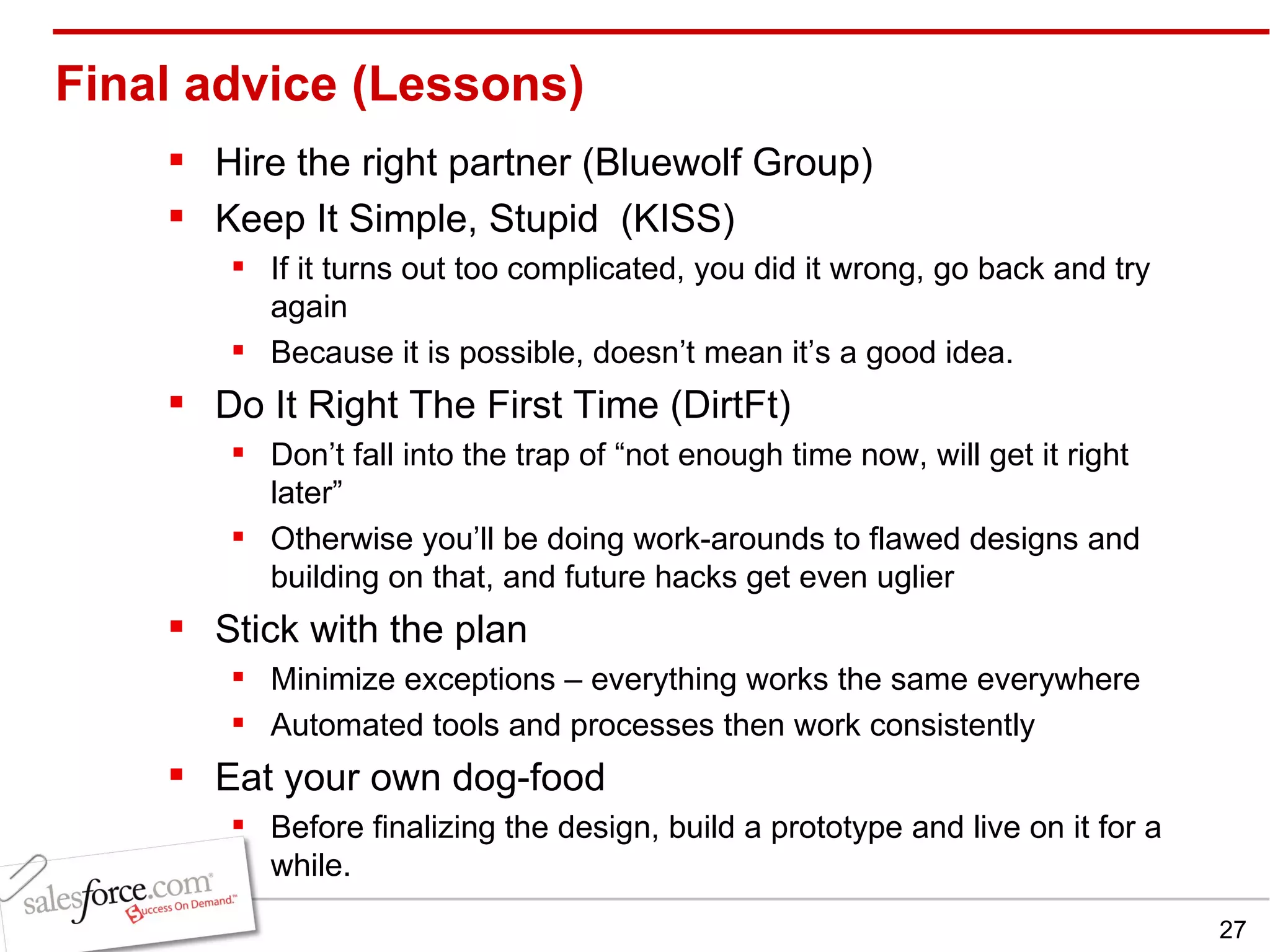 Final advice (Lessons) Hire the right partner (Bluewolf Group) Keep It Simple, Stupid  (KISS) If it turns out too complicated, you did it wrong, go back and try again Because it is possible, doesn’t mean it’s a good idea. Do It Right The First Time (DirtFt) Don’t fall into the trap of “not enough time now, will get it right later” Otherwise you’ll be doing work-arounds to flawed designs and building on that, and future hacks get even uglier Stick with the plan Minimize exceptions – everything works the same everywhere Automated tools and processes then work consistently Eat your own dog-food Before finalizing the design, build a prototype and live on it for a while. 